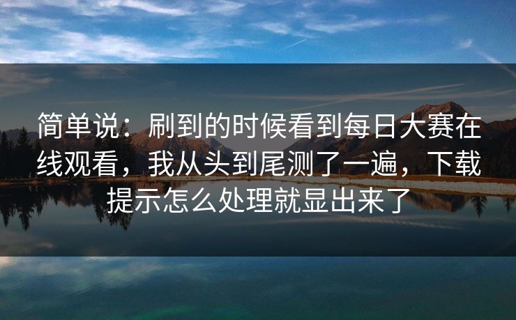 简单说：刷到的时候看到每日大赛在线观看，我从头到尾测了一遍，下载提示怎么处理就显出来了