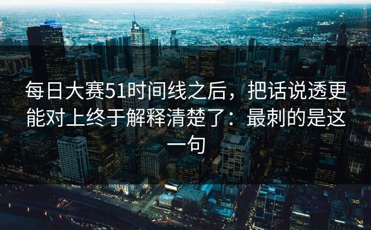 每日大赛51时间线之后，把话说透更能对上终于解释清楚了：最刺的是这一句