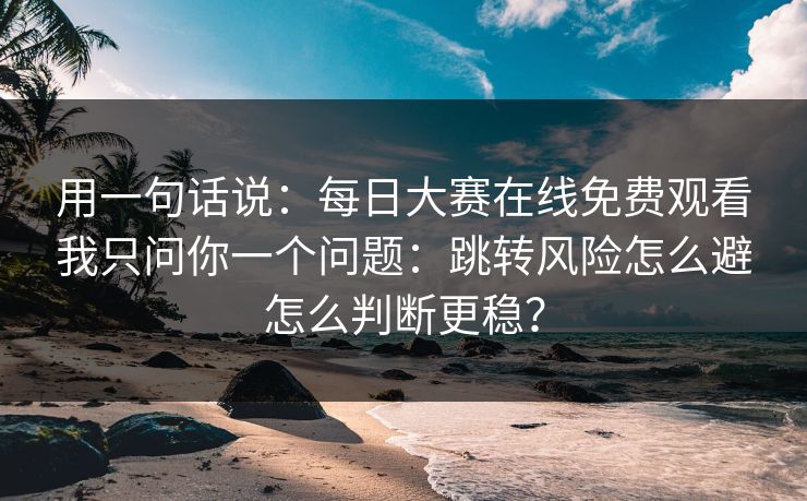 用一句话说:每日大赛在线免费观看我只问你一个问题:跳转风险怎么避怎么判断更稳? 用一句话说:每日大赛在线免费观看我只问你一个问题:跳转风险怎么避怎么判断更稳?