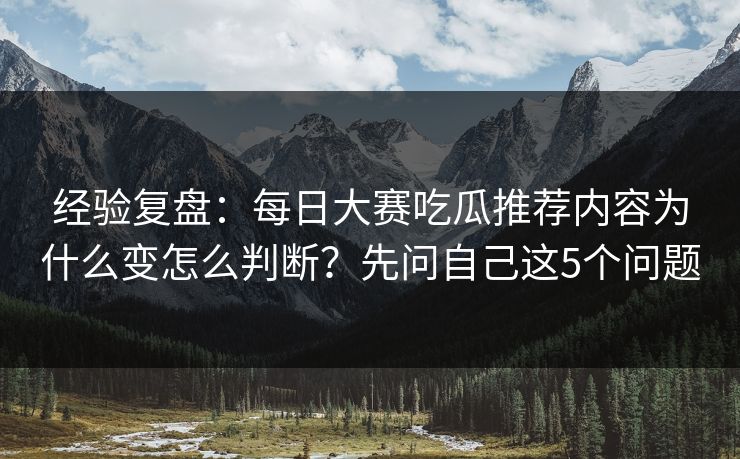 经验复盘：每日大赛吃瓜推荐内容为什么变怎么判断？先问自己这5个问题