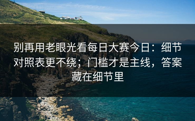 别再用老眼光看每日大赛今日：细节对照表更不绕；门槛才是主线，答案藏在细节里