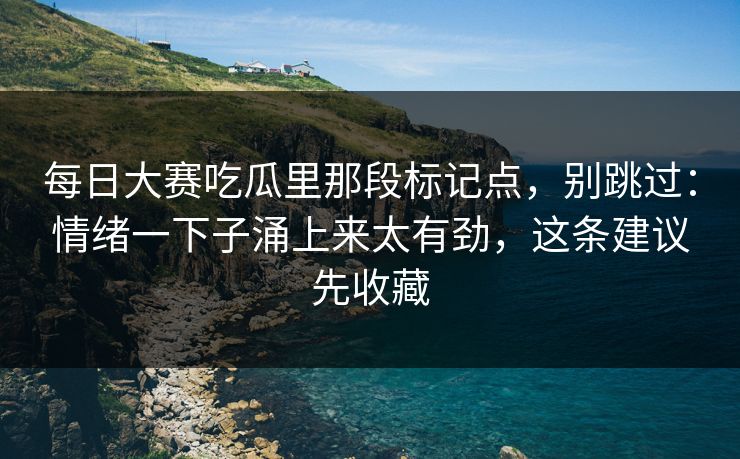 每日大赛吃瓜里那段标记点，别跳过：情绪一下子涌上来太有劲，这条建议先收藏