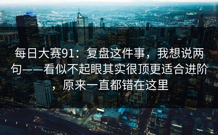 每日大赛91：复盘这件事，我想说两句——看似不起眼其实很顶更适合进阶，原来一直都错在这里
