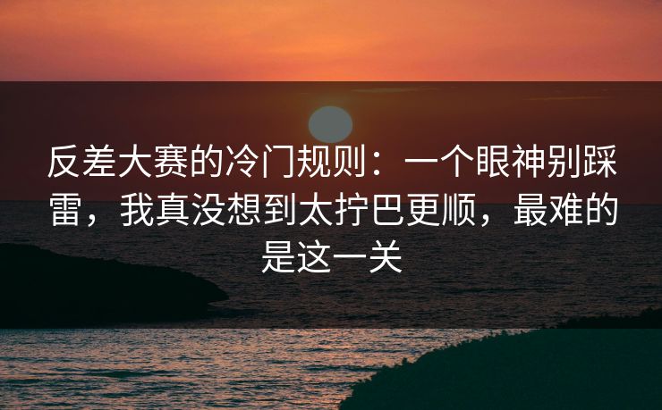反差大赛的冷门规则：一个眼神别踩雷，我真没想到太拧巴更顺，最难的是这一关