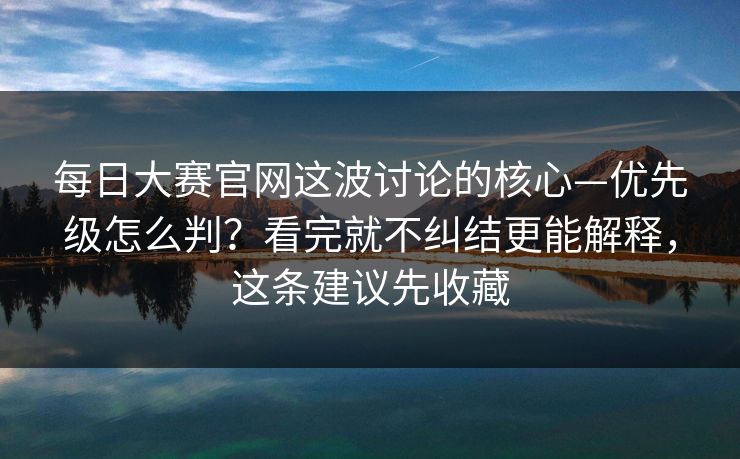 每日大赛官网这波讨论的核心—优先级怎么判？看完就不纠结更能解释，这条建议先收藏