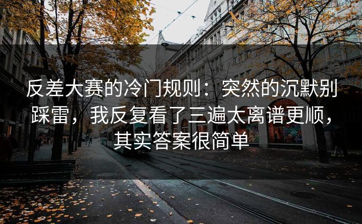 反差大赛的冷门规则：突然的沉默别踩雷，我反复看了三遍太离谱更顺，其实答案很简单