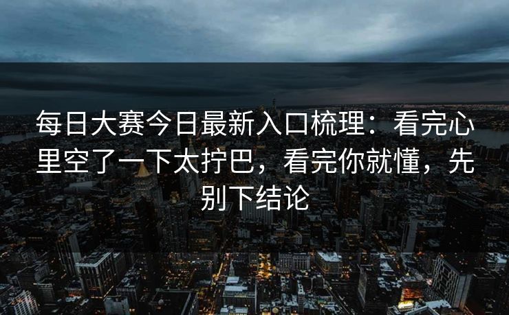 每日大赛今日最新入口梳理：看完心里空了一下太拧巴，看完你就懂，先别下结论