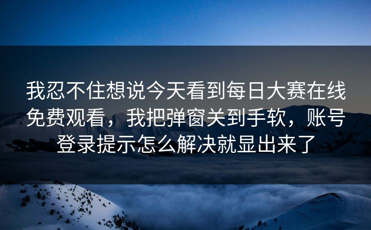 我忍不住想说今天看到每日大赛在线免费观看，我把弹窗关到手软，账号登录提示怎么解决就显出来了