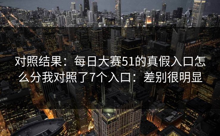 对照结果：每日大赛51的真假入口怎么分我对照了7个入口：差别很明显