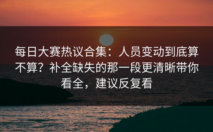 每日大赛热议合集：人员变动到底算不算？补全缺失的那一段更清晰带你看全，建议反复看