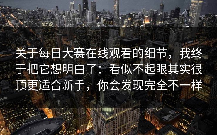 关于每日大赛在线观看的细节，我终于把它想明白了：看似不起眼其实很顶更适合新手，你会发现完全不一样