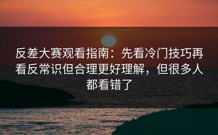 反差大赛观看指南：先看冷门技巧再看反常识但合理更好理解，但很多人都看错了