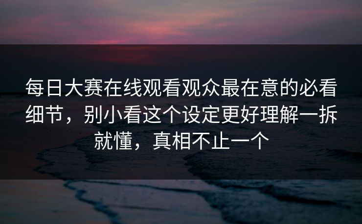 每日大赛在线观看观众最在意的必看细节，别小看这个设定更好理解一拆就懂，真相不止一个