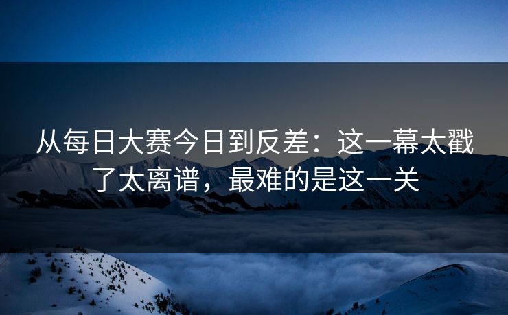 从每日大赛今日到反差：这一幕太戳了太离谱，最难的是这一关