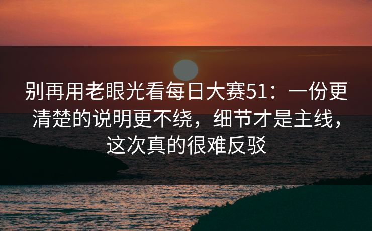 别再用老眼光看每日大赛51：一份更清楚的说明更不绕，细节才是主线，这次真的很难反驳
