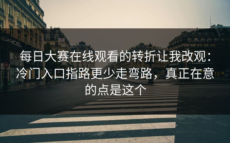 每日大赛在线观看的转折让我改观：冷门入口指路更少走弯路，真正在意的点是这个