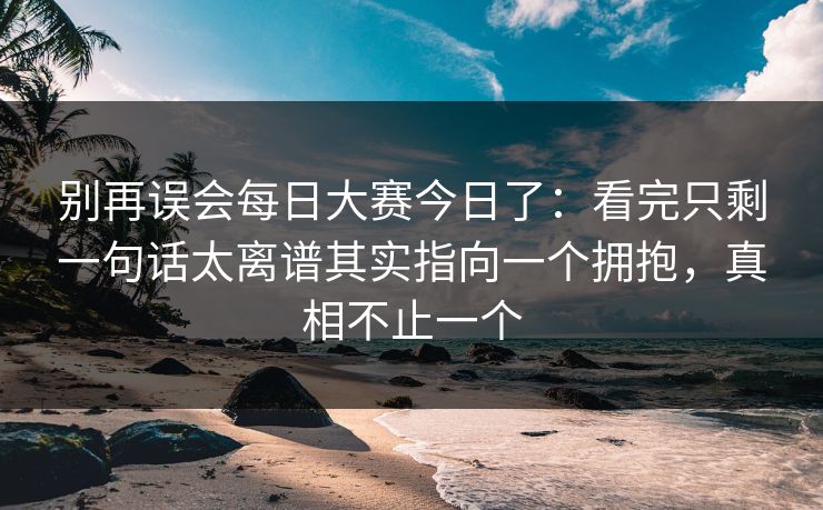 别再误会每日大赛今日了：看完只剩一句话太离谱其实指向一个拥抱，真相不止一个