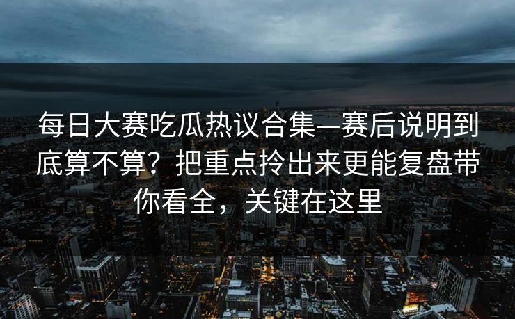每日大赛吃瓜热议合集—赛后说明到底算不算?把重点拎出来更能复盘带你看全,关键在这里 每日大赛吃瓜热议合集—赛后说明到底算不算?把重点拎出来更能复盘带你看全,关键在这里