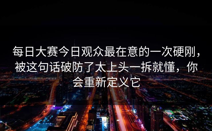 每日大赛今日观众最在意的一次硬刚，被这句话破防了太上头一拆就懂，你会重新定义它