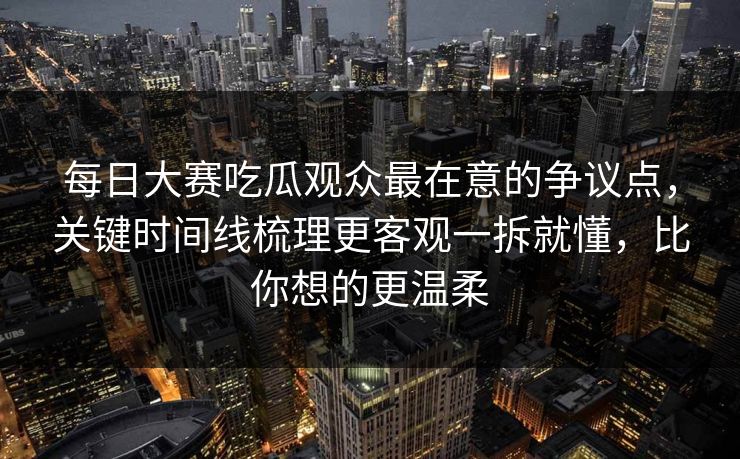每日大赛吃瓜观众最在意的争议点，关键时间线梳理更客观一拆就懂，比你想的更温柔
