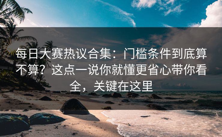 每日大赛热议合集：门槛条件到底算不算？这点一说你就懂更省心带你看全，关键在这里