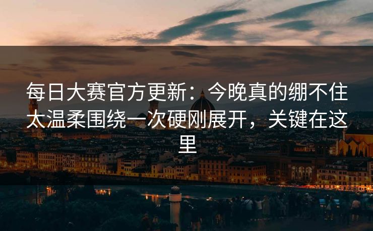 每日大赛官方更新：今晚真的绷不住太温柔围绕一次硬刚展开，关键在这里