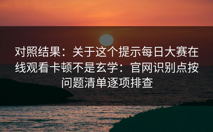 对照结果：关于这个提示每日大赛在线观看卡顿不是玄学：官网识别点按问题清单逐项排查