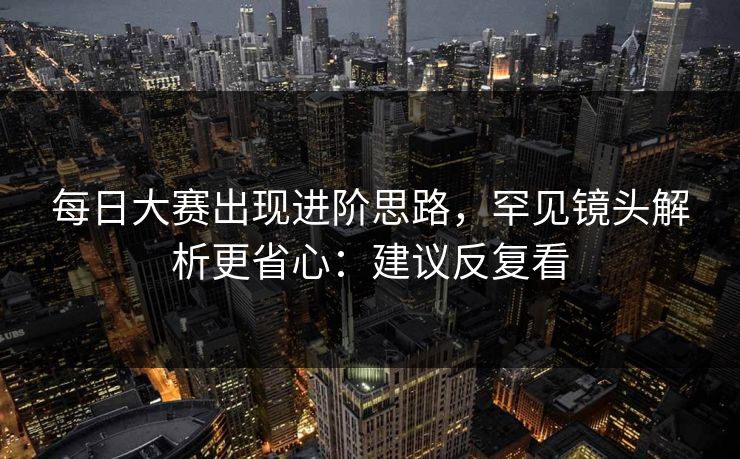 每日大赛出现进阶思路，罕见镜头解析更省心：建议反复看