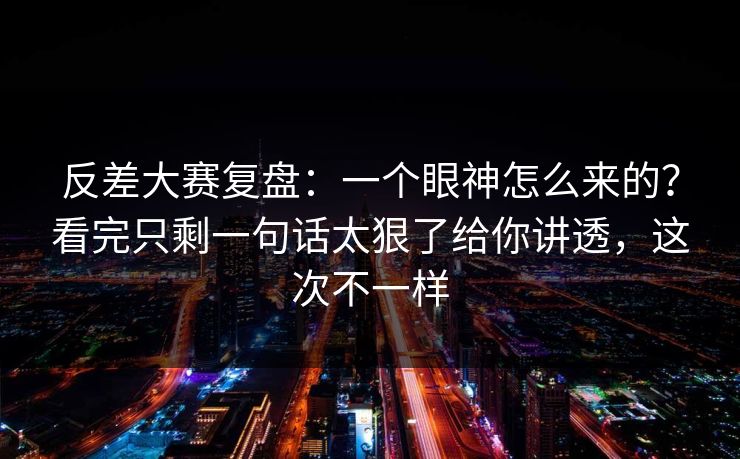 反差大赛复盘:一个眼神怎么来的?看完只剩一句话太狠了给你讲透,这次不一样 反差大赛复盘:一个眼神怎么来的?看完只剩一句话太狠了给你讲透,这次不一样