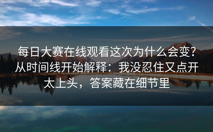 每日大赛在线观看这次为什么会变？从时间线开始解释：我没忍住又点开太上头，答案藏在细节里