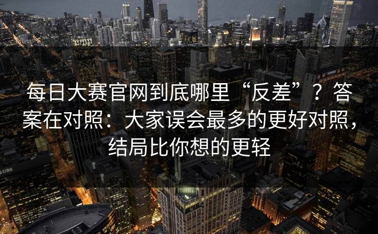 每日大赛官网到底哪里“反差”？答案在对照：大家误会最多的更好对照，结局比你想的更轻