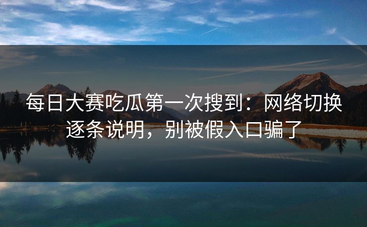 每日大赛吃瓜第一次搜到：网络切换逐条说明，别被假入口骗了