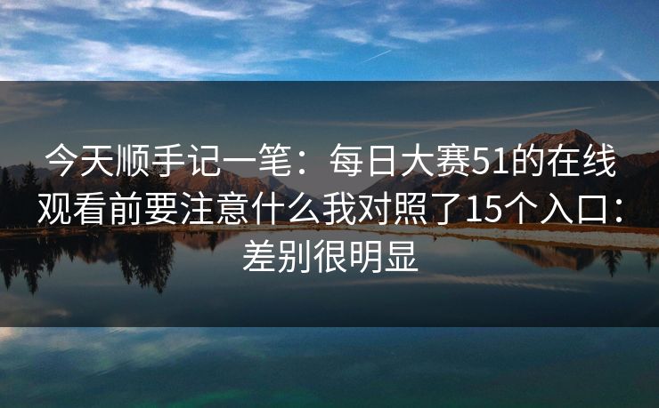 今天顺手记一笔：每日大赛51的在线观看前要注意什么我对照了15个入口：差别很明显