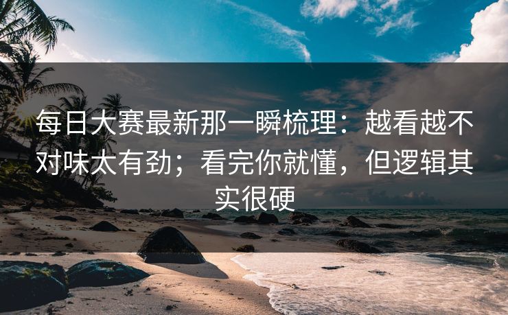 每日大赛最新那一瞬梳理:越看越不对味太有劲;看完你就懂,但逻辑其实很硬 每日大赛最新那一瞬梳理:越看越不对味太有劲;看完你就懂,但逻辑其实很硬
