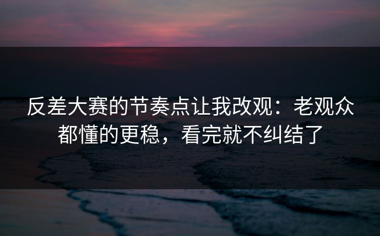 反差大赛的节奏点让我改观：老观众都懂的更稳，看完就不纠结了