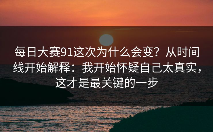 每日大赛91这次为什么会变?从时间线开始解释:我开始怀疑自己太真实,这才是最关键的一步 每日大赛91这次为什么会变?从时间线开始解释:我开始怀疑自己太真实,这才是最关键的一步