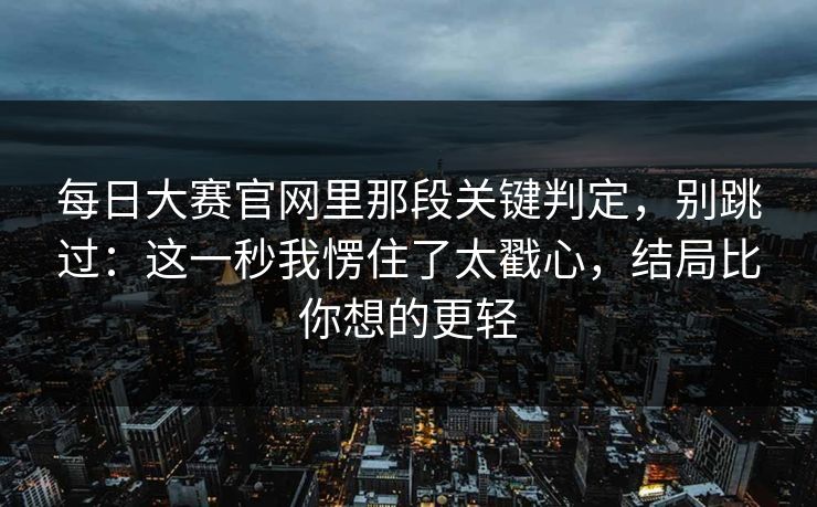 每日大赛官网里那段关键判定，别跳过：这一秒我愣住了太戳心，结局比你想的更轻