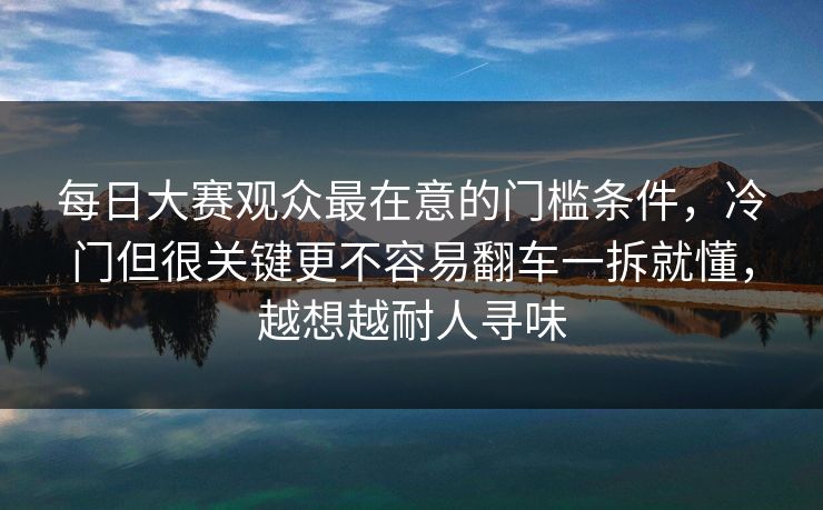 每日大赛观众最在意的门槛条件，冷门但很关键更不容易翻车一拆就懂，越想越耐人寻味
