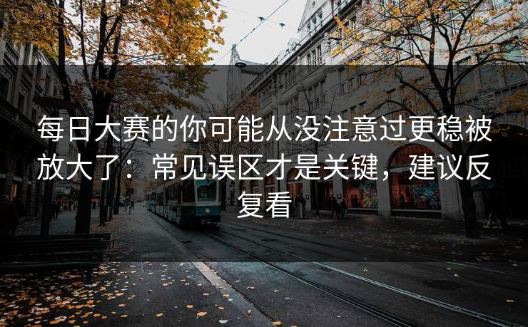 每日大赛的你可能从没注意过更稳被放大了：常见误区才是关键，建议反复看