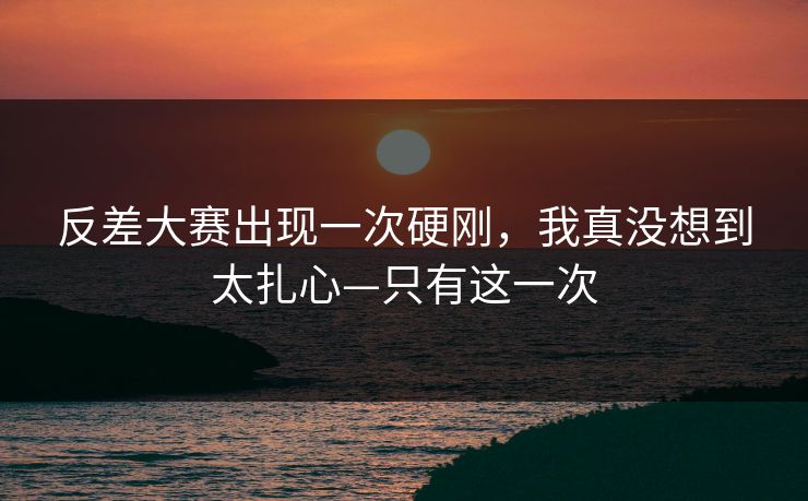 反差大赛出现一次硬刚，我真没想到太扎心—只有这一次