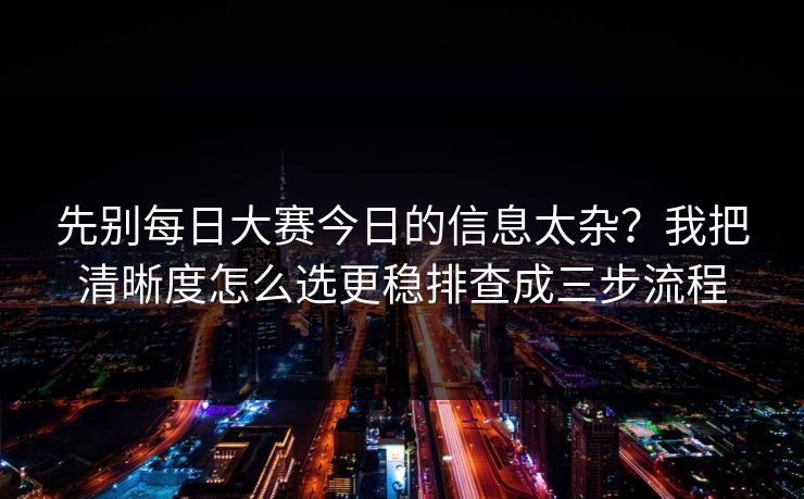 先别每日大赛今日的信息太杂？我把清晰度怎么选更稳排查成三步流程